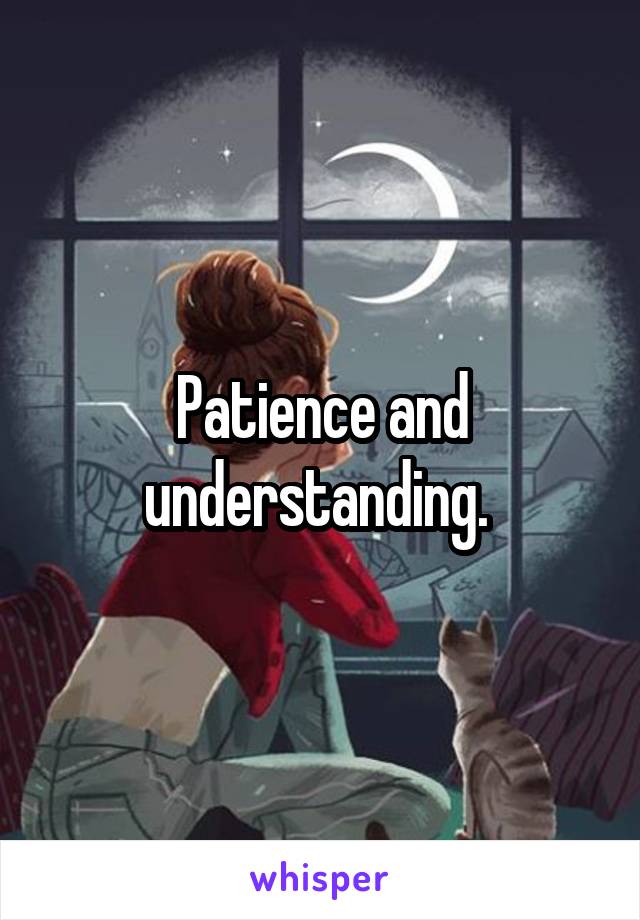 Patience and understanding. 
