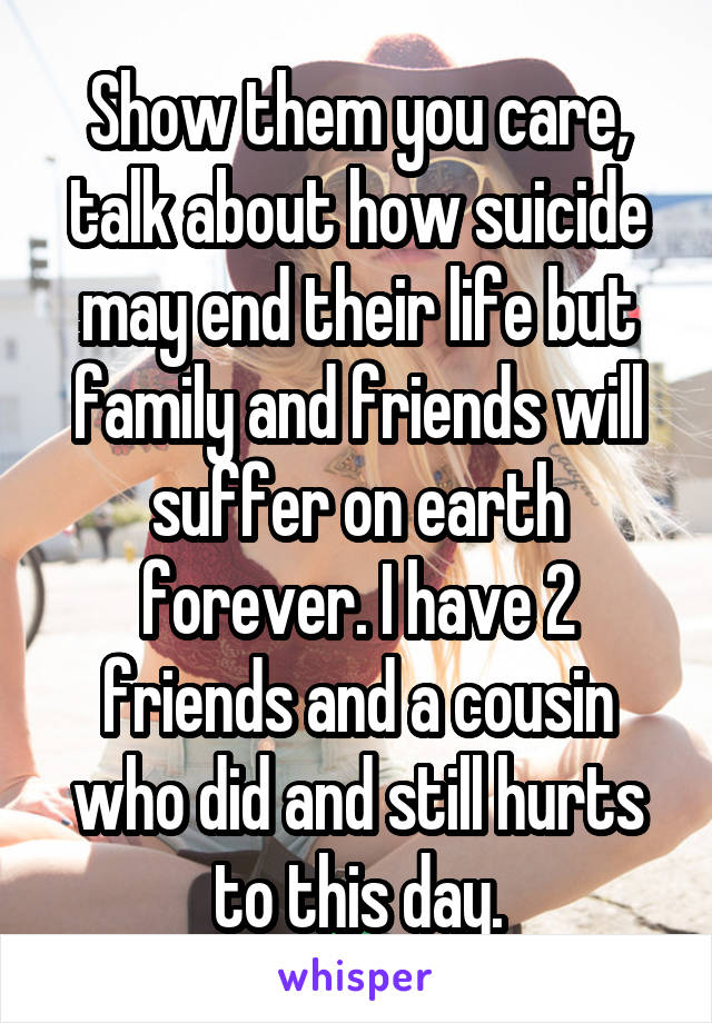 Show them you care, talk about how suicide may end their life but family and friends will suffer on earth forever. I have 2 friends and a cousin who did and still hurts to this day.