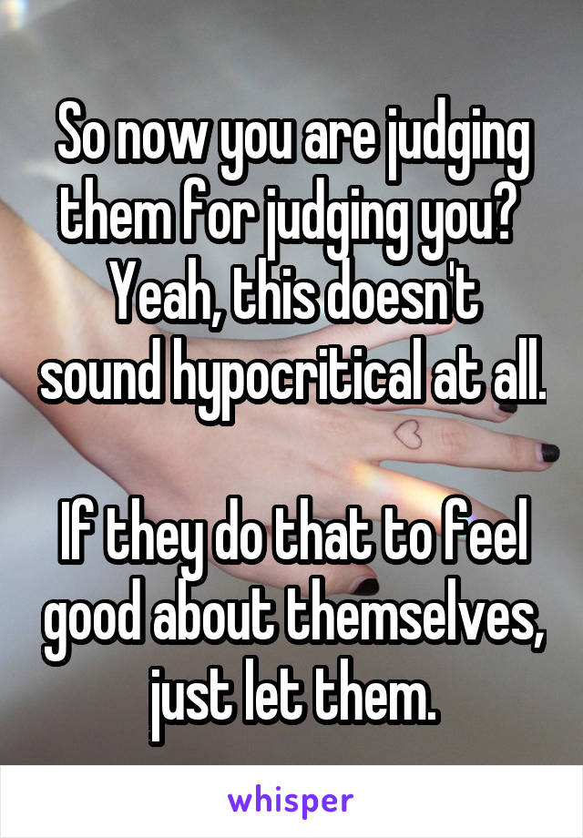 So now you are judging them for judging you? 
Yeah, this doesn't sound hypocritical at all.

If they do that to feel good about themselves, just let them.
