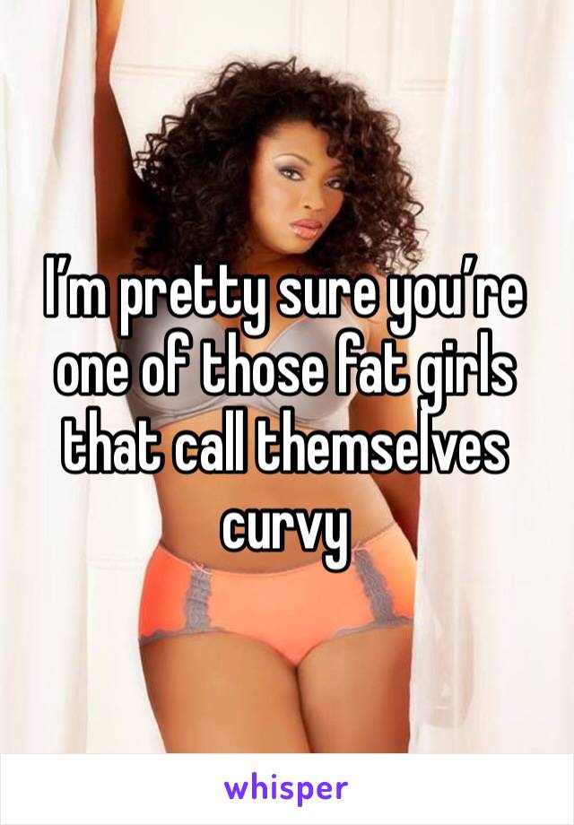 I’m pretty sure you’re one of those fat girls that call themselves curvy 