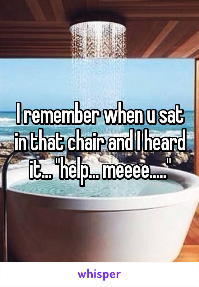 I remember when u sat in that chair and I heard it... "help... meeee....."