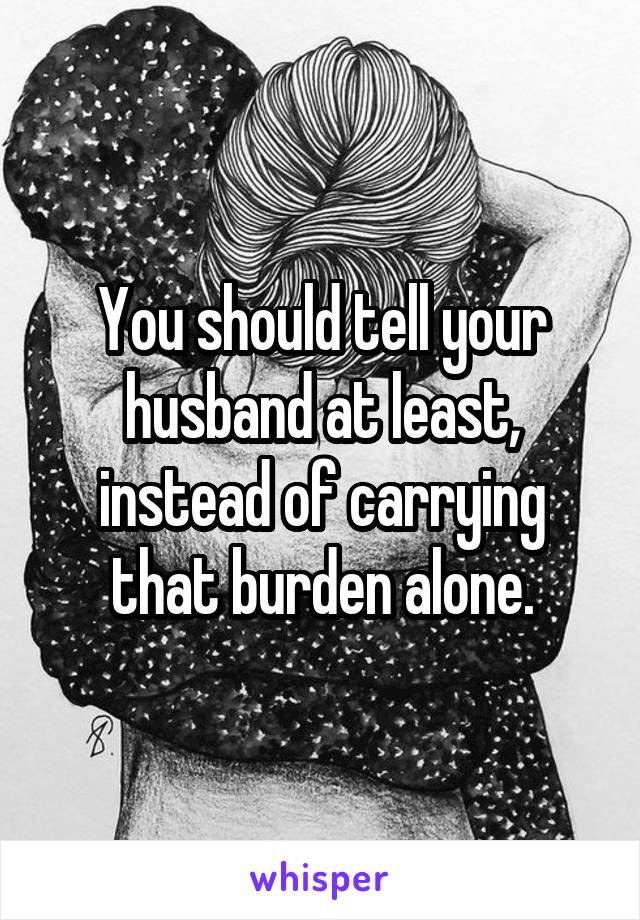 You should tell your husband at least, instead of carrying that burden alone.