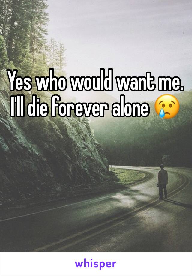 Yes who would want me. I'll die forever alone 😢