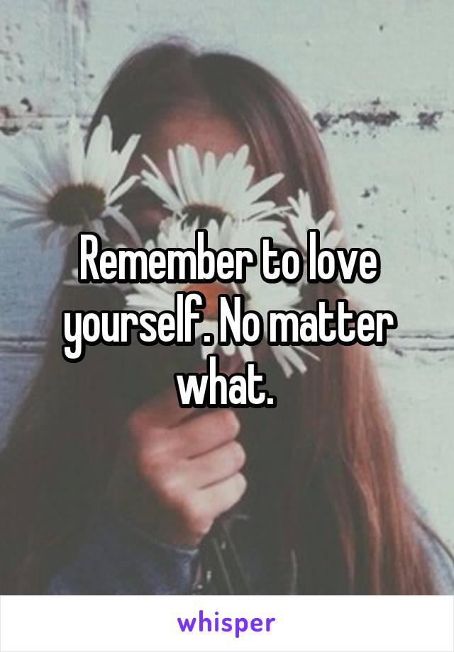 Remember to love yourself. No matter what. 