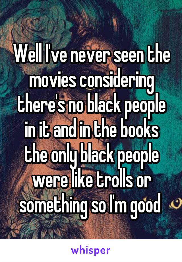 Well I've never seen the movies considering there's no black people in it and in the books the only black people were like trolls or something so I'm good 