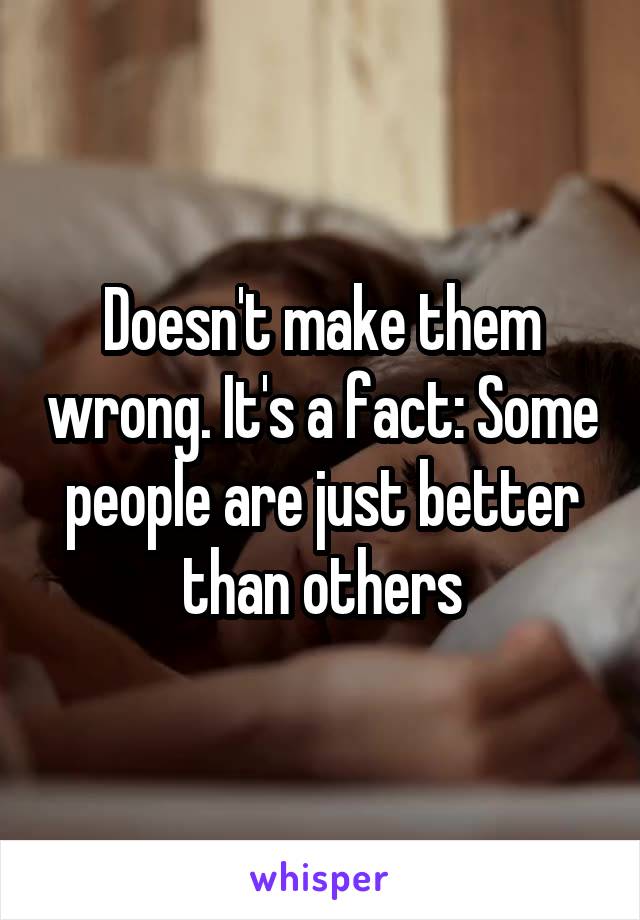 Doesn't make them wrong. It's a fact: Some people are just better than others