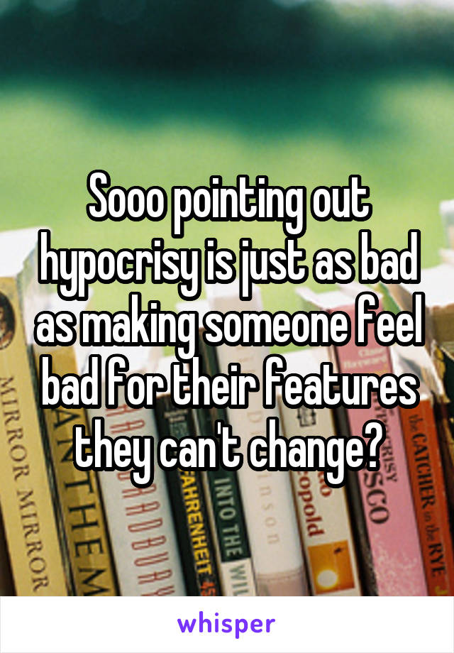 Sooo pointing out hypocrisy is just as bad as making someone feel bad for their features they can't change?