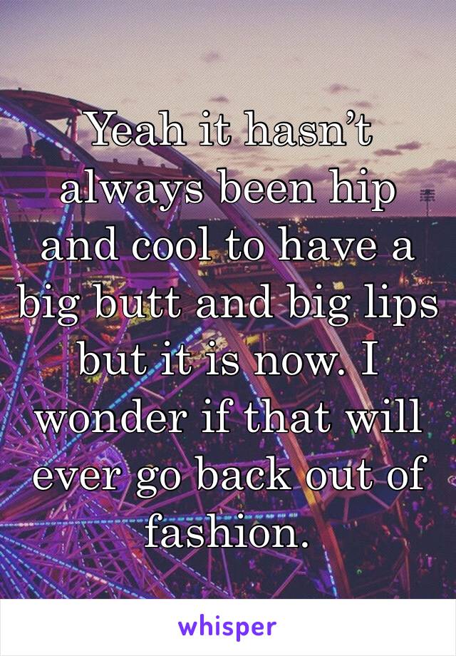 Yeah it hasn’t always been hip and cool to have a big butt and big lips but it is now. I wonder if that will ever go back out of fashion. 