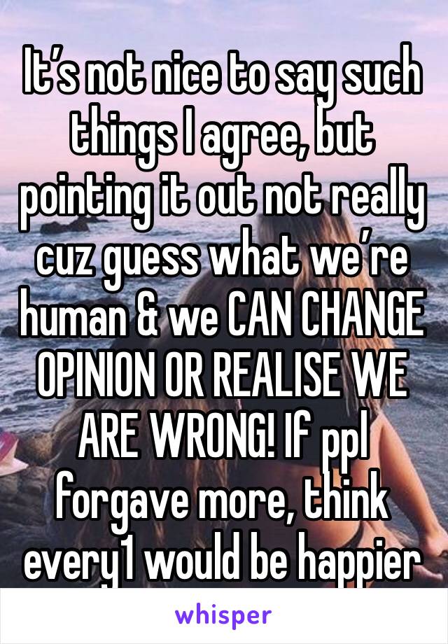 It’s not nice to say such things I agree, but pointing it out not really cuz guess what we’re human & we CAN CHANGE OPINION OR REALISE WE ARE WRONG! If ppl forgave more, think every1 would be happier