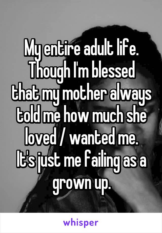 My entire adult life.
Though I'm blessed that my mother always told me how much she loved / wanted me.
It's just me failing as a grown up.