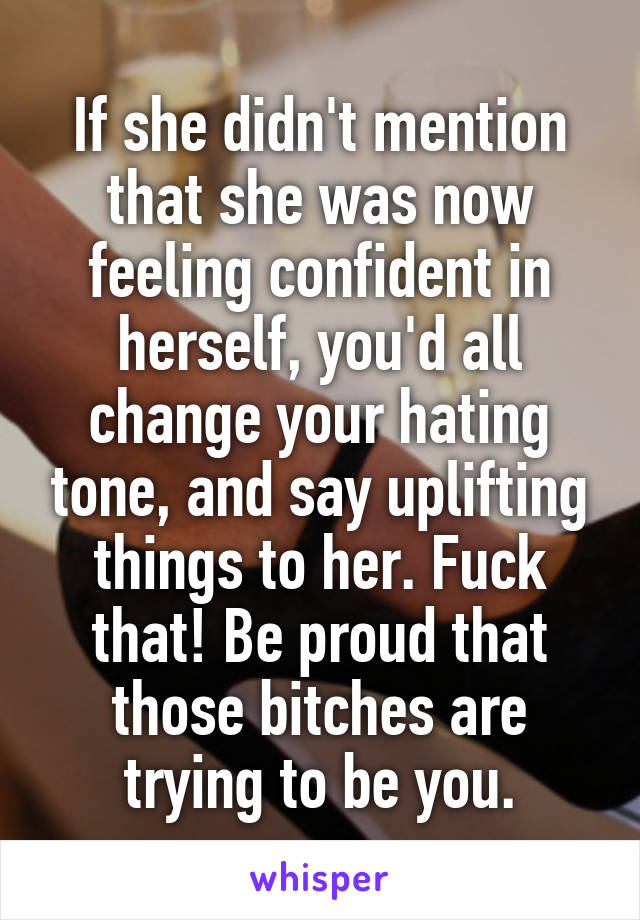 If she didn't mention that she was now feeling confident in herself, you'd all change your hating tone, and say uplifting things to her. Fuck that! Be proud that those bitches are trying to be you.