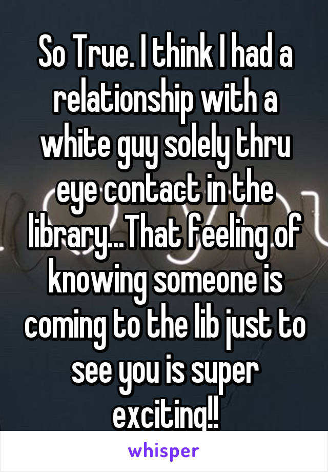 So True. I think I had a relationship with a white guy solely thru eye contact in the library...That feeling of knowing someone is coming to the lib just to see you is super exciting!!