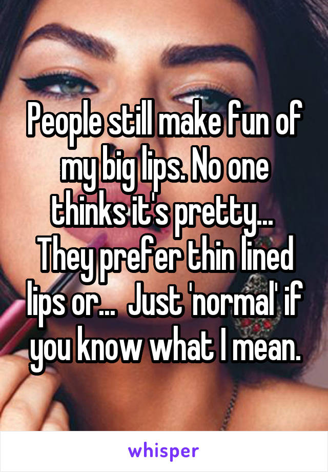 People still make fun of my big lips. No one thinks it's pretty... 
They prefer thin lined lips or...  Just 'normal' if you know what I mean.