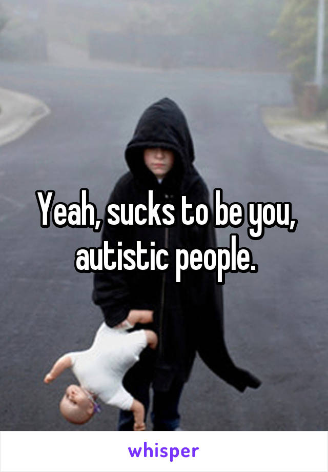 Yeah, sucks to be you, autistic people.