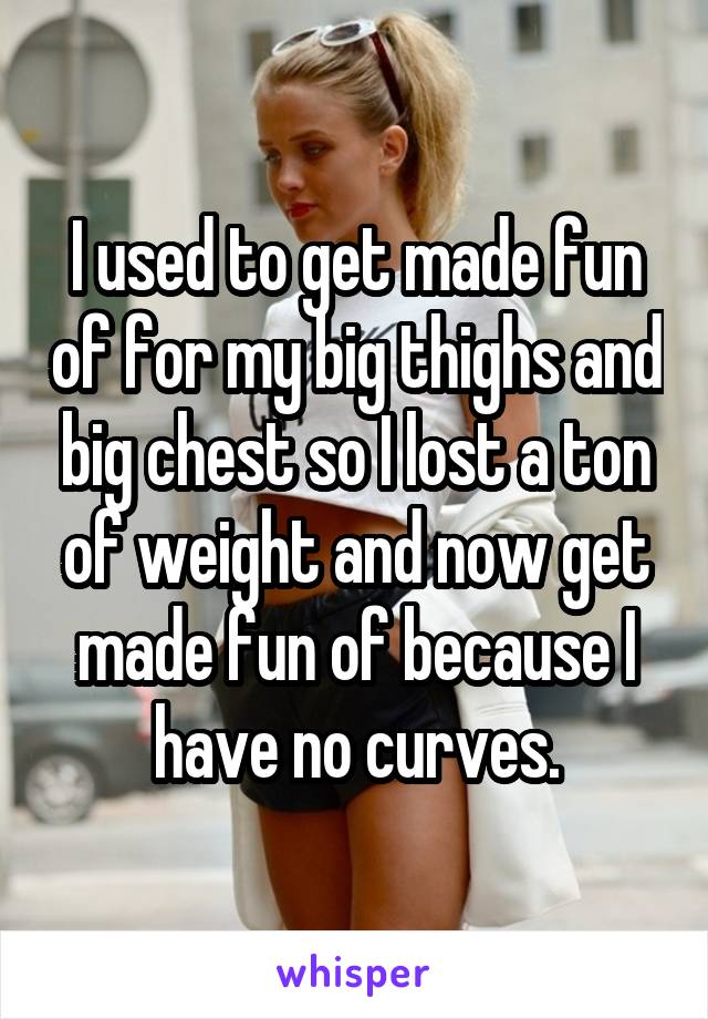 I used to get made fun of for my big thighs and big chest so I lost a ton of weight and now get made fun of because I have no curves.