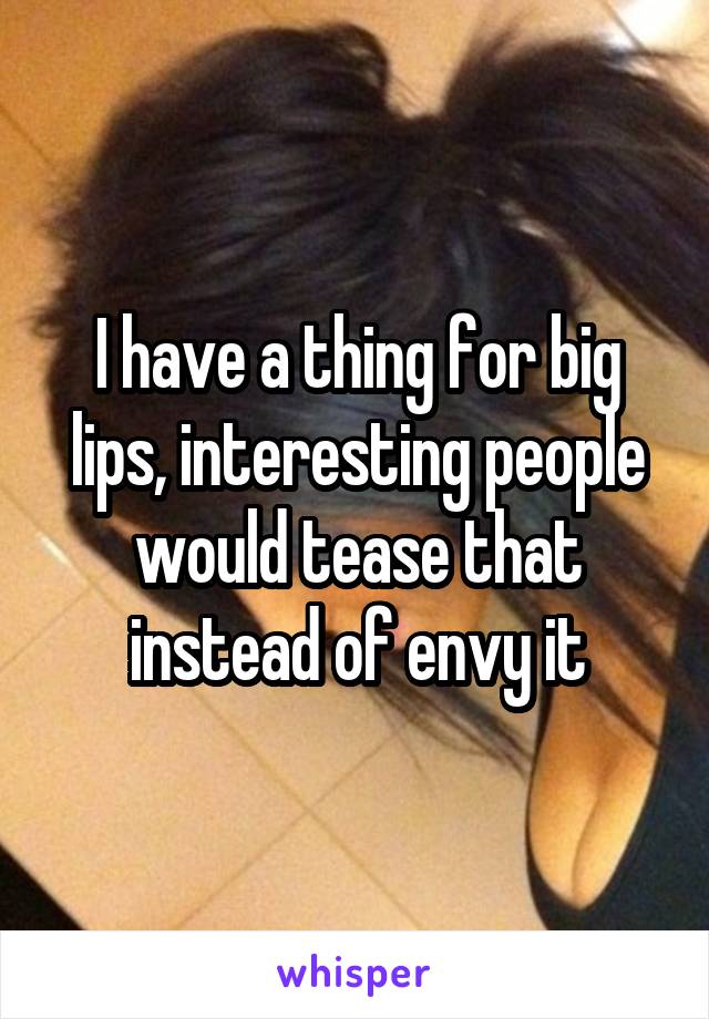 I have a thing for big lips, interesting people would tease that instead of envy it