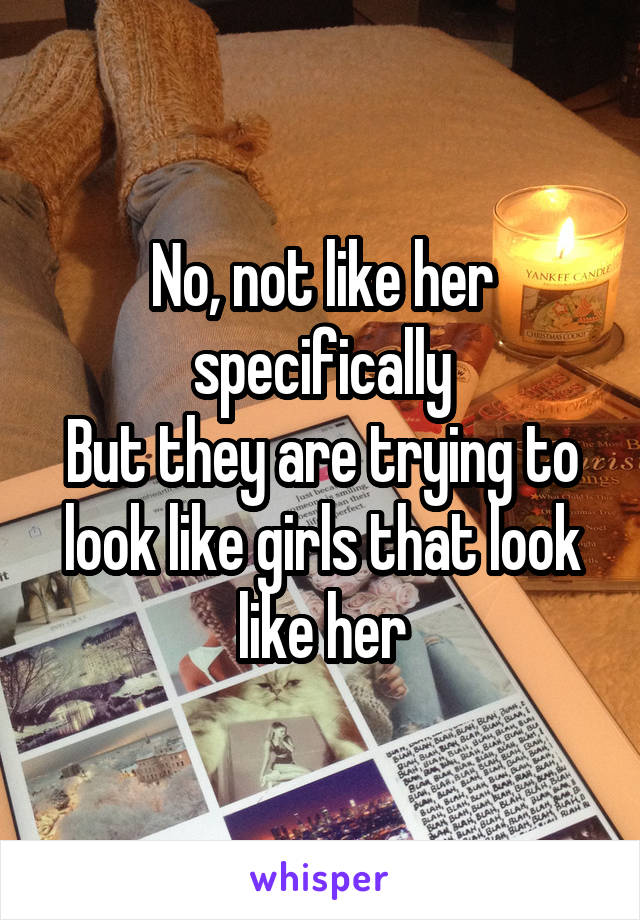 No, not like her specifically
But they are trying to look like girls that look like her