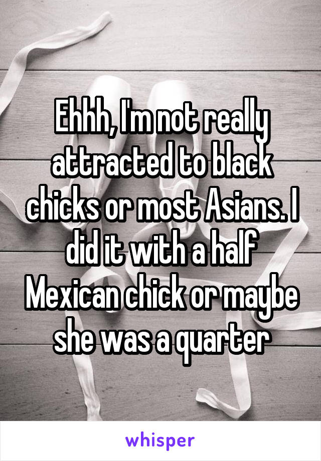 Ehhh, I'm not really attracted to black chicks or most Asians. I did it with a half Mexican chick or maybe she was a quarter