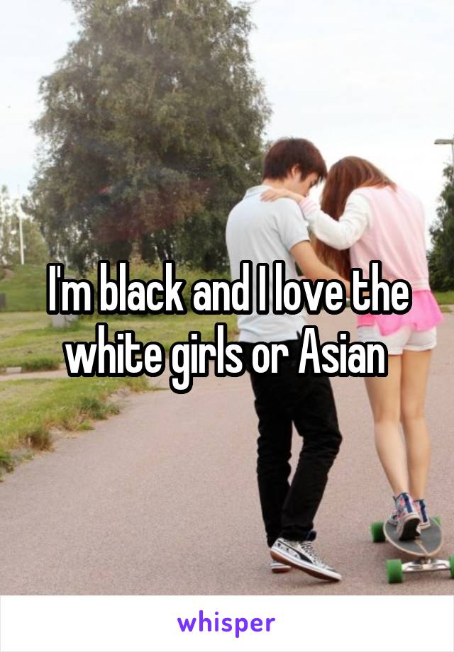 I'm black and I love the white girls or Asian 