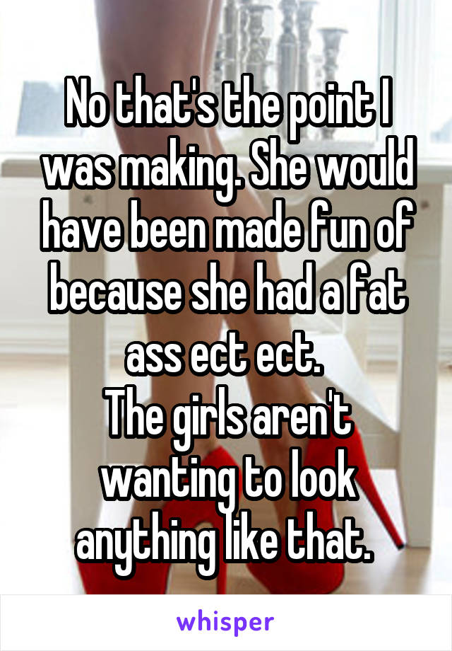 No that's the point I was making. She would have been made fun of because she had a fat ass ect ect. 
The girls aren't wanting to look anything like that. 