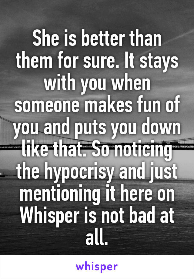 She is better than them for sure. It stays with you when someone makes fun of you and puts you down like that. So noticing the hypocrisy and just mentioning it here on Whisper is not bad at all.