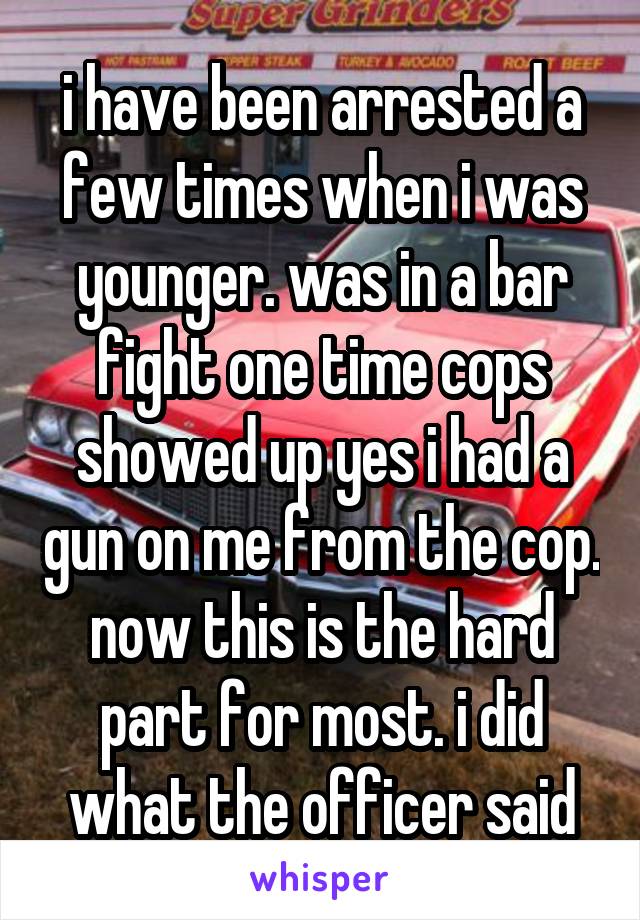 i have been arrested a few times when i was younger. was in a bar fight one time cops showed up yes i had a gun on me from the cop. now this is the hard part for most. i did what the officer said