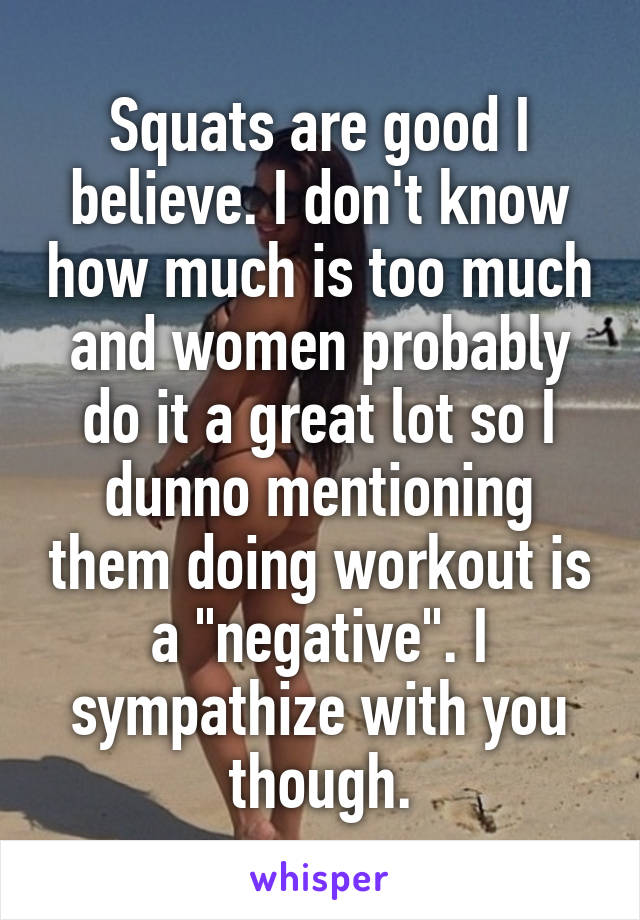 Squats are good I believe. I don't know how much is too much and women probably do it a great lot so I dunno mentioning them doing workout is a "negative". I sympathize with you though.