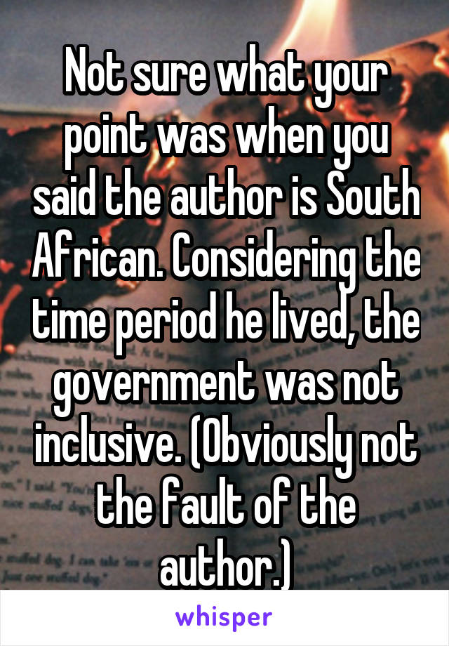 Not sure what your point was when you said the author is South African. Considering the time period he lived, the government was not inclusive. (Obviously not the fault of the author.)