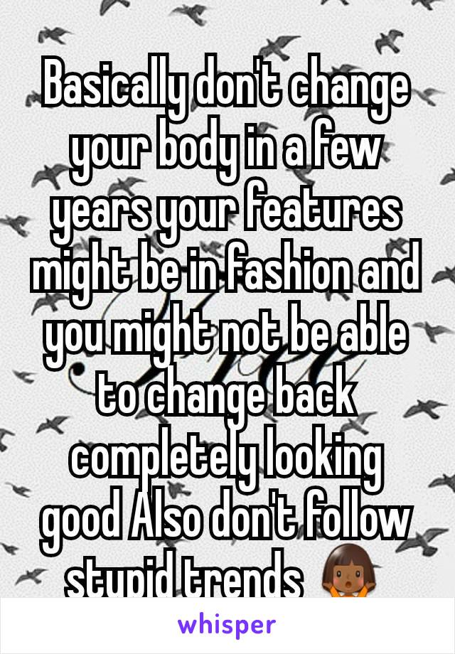Basically don't change your body in a few years your features might be in fashion and you might not be able to change back completely looking good Also don't follow stupid trends 🤷🏾