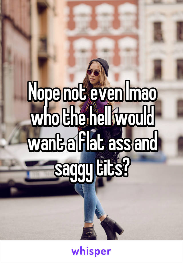 Nope not even lmao who the hell would want a flat ass and saggy tits?