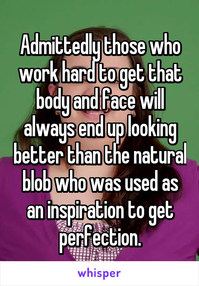 Admittedly those who work hard to get that body and face will always end up looking better than the natural blob who was used as an inspiration to get perfection.