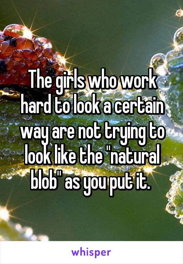 The girls who work hard to look a certain way are not trying to look like the "natural blob" as you put it. 