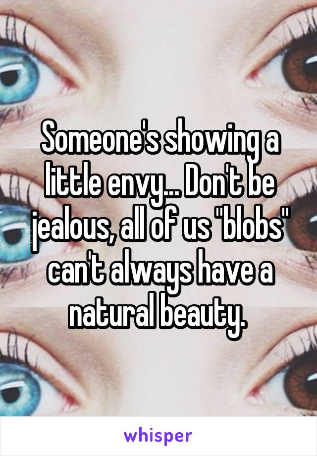 Someone's showing a little envy... Don't be jealous, all of us "blobs" can't always have a natural beauty. 