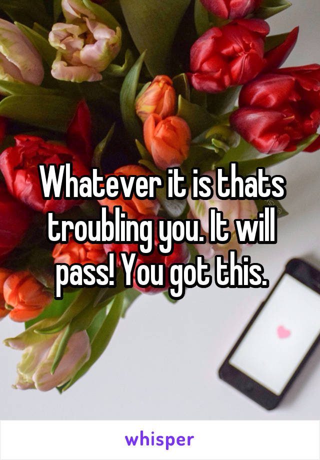 Whatever it is thats troubling you. It will pass! You got this.