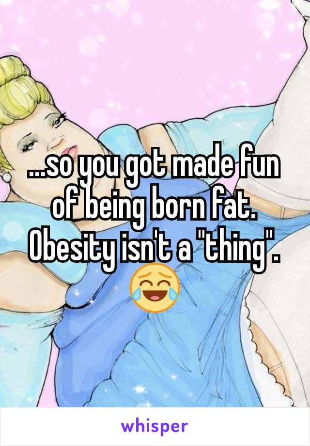 ...so you got made fun of being born fat. Obesity isn't a "thing". 😂