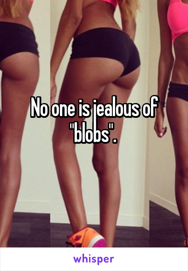 No one is jealous of "blobs". 
