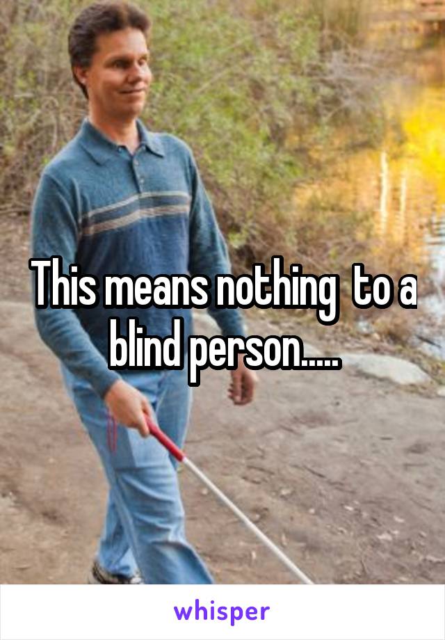 This means nothing  to a blind person.....