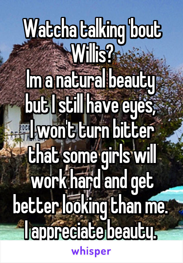 Watcha talking 'bout Willis?
Im a natural beauty 
but I still have eyes, 
I won't turn bitter that some girls will work hard and get better looking than me. 
I appreciate beauty. 