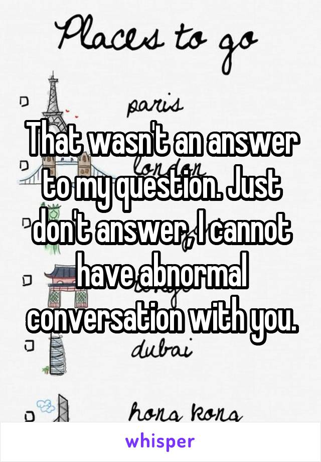 That wasn't an answer to my question. Just don't answer, I cannot have abnormal conversation with you.