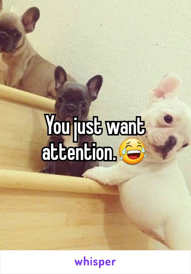 You just want attention.😂