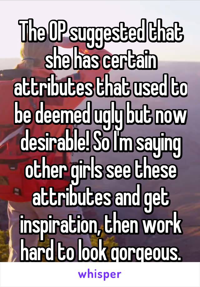 The OP suggested that she has certain attributes that used to be deemed ugly but now desirable! So I'm saying other girls see these attributes and get inspiration, then work hard to look gorgeous.