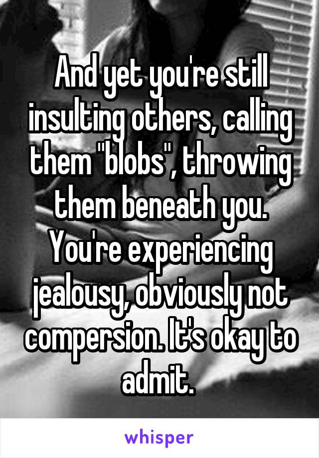 And yet you're still insulting others, calling them "blobs", throwing them beneath you.
You're experiencing jealousy, obviously not compersion. It's okay to admit. 