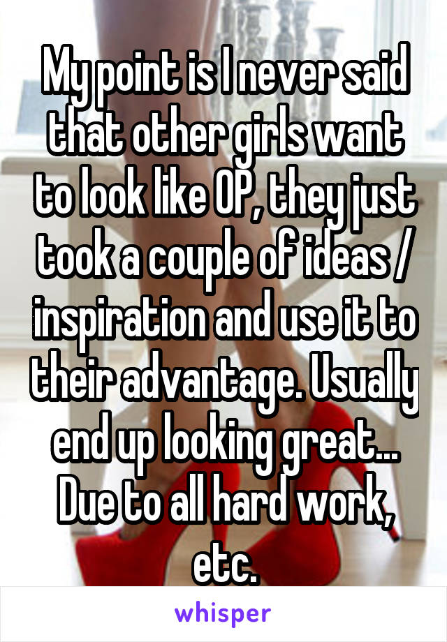 My point is I never said that other girls want to look like OP, they just took a couple of ideas / inspiration and use it to their advantage. Usually end up looking great... Due to all hard work, etc.