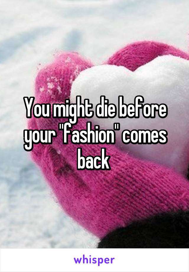 You might die before your "fashion" comes back 