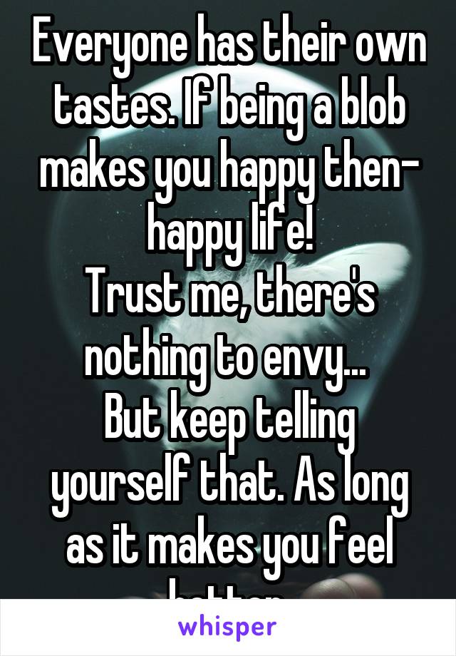 Everyone has their own tastes. If being a blob makes you happy then- happy life!
Trust me, there's nothing to envy... 
But keep telling yourself that. As long as it makes you feel better.