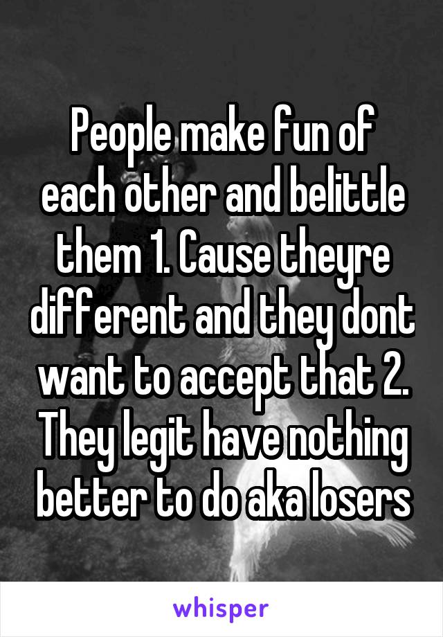 People make fun of each other and belittle them 1. Cause theyre different and they dont want to accept that 2. They legit have nothing better to do aka losers