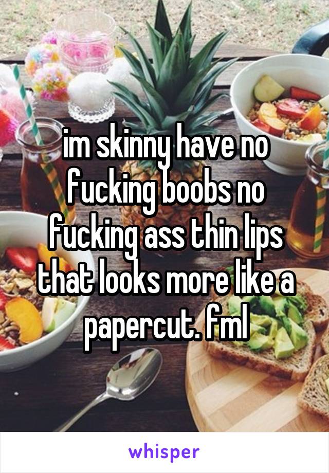 im skinny have no fucking boobs no fucking ass thin lips that looks more like a papercut. fml