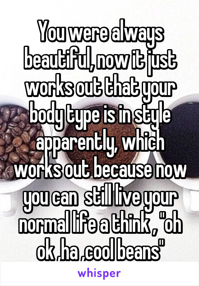 You were always beautiful, now it just works out that your body type is in style apparently, which works out because now you can  still live your normal life a think , "oh ok ,ha ,cool beans"
