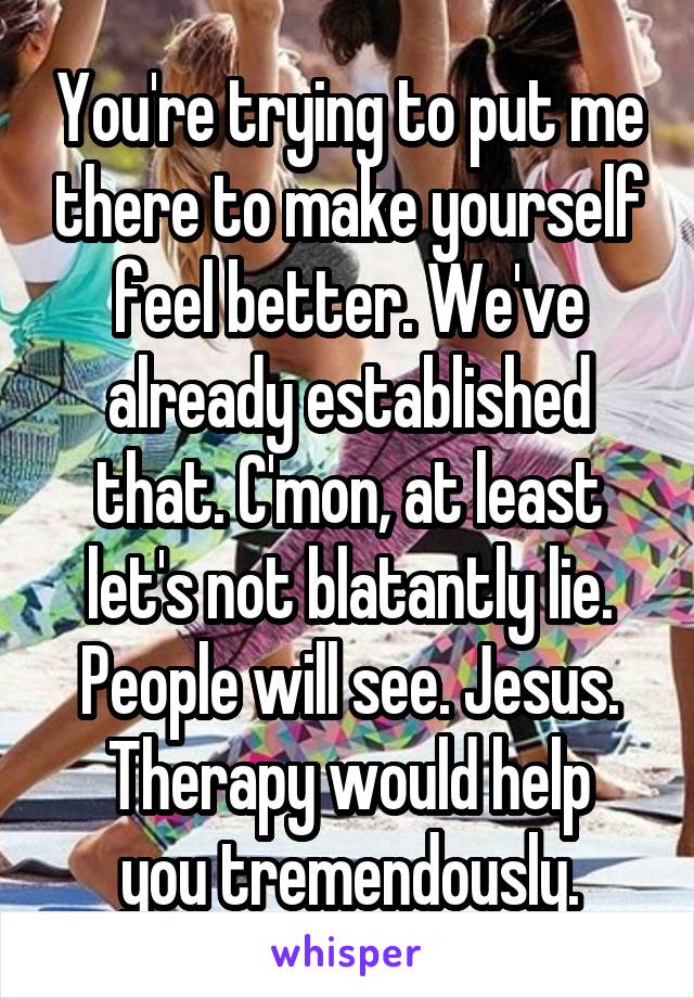 You're trying to put me there to make yourself feel better. We've already established that. C'mon, at least let's not blatantly lie. People will see. Jesus.
Therapy would help you tremendously.