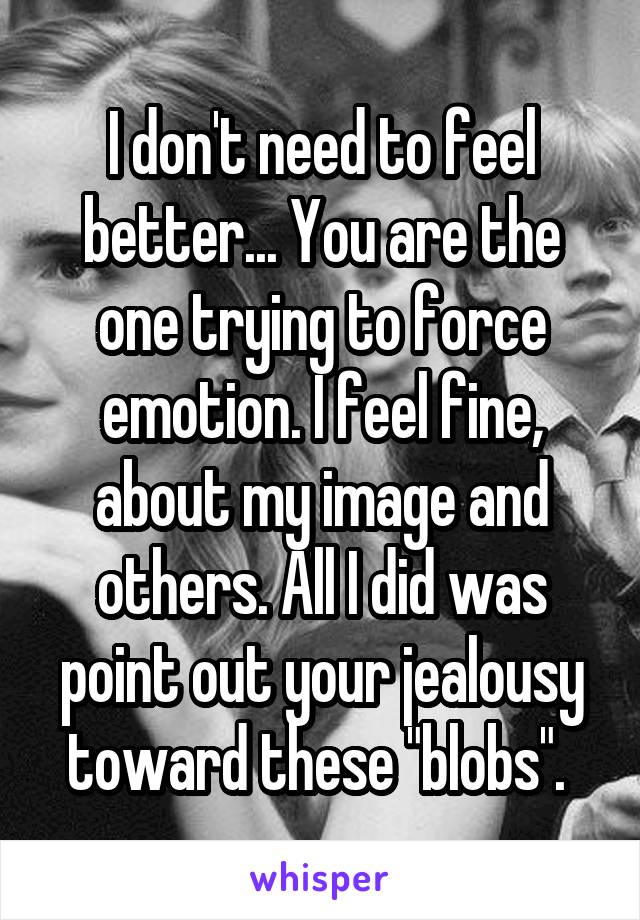 I don't need to feel better... You are the one trying to force emotion. I feel fine, about my image and others. All I did was point out your jealousy toward these "blobs". 